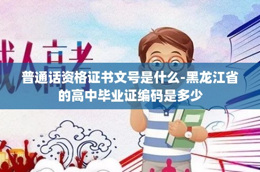 普通话资格证书文号是什么-黑龙江省的高中毕业证编码是多少
