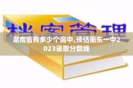 湖南省有多少个高中,预估衡东一中2023录取分数线