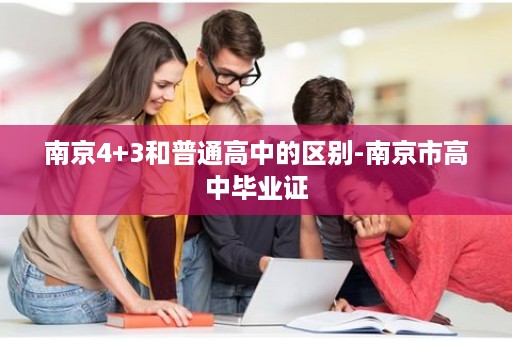 南京4+3和普通高中的区别-南京市高中毕业证