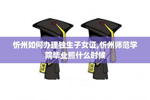 忻州如何办理独生子女证,忻州师范学院毕业照什么时候