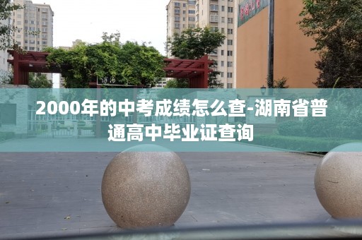 2000年的中考成绩怎么查-湖南省普通高中毕业证查询