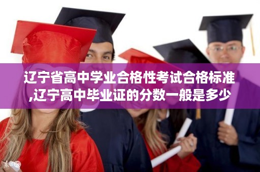 辽宁省高中学业合格性考试合格标准,辽宁高中毕业证的分数一般是多少