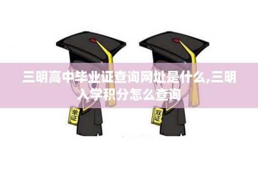 三明高中毕业证查询网址是什么,三明入学积分怎么查询