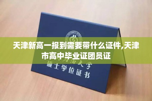 天津新高一报到需要带什么证件,天津市高中毕业证团员证
