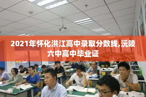 2021年怀化洪江高中录取分数线,沅陵六中高中毕业证