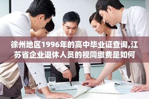 徐州地区1996年的高中毕业证查询,江苏省企业退休人员的视同缴费是如何计算的