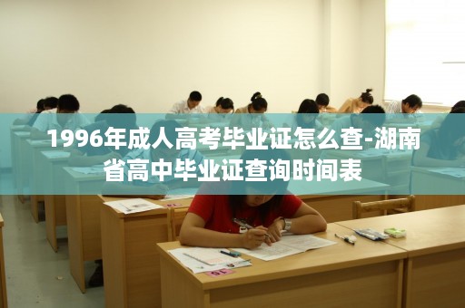 1996年成人高考毕业证怎么查-湖南省高中毕业证查询时间表