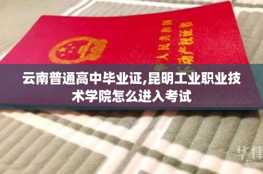 云南普通高中毕业证,昆明工业职业技术学院怎么进入考试