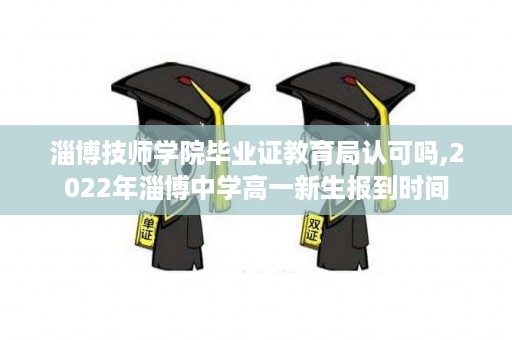 淄博技师学院毕业证教育局认可吗,2022年淄博中学高一新生报到时间