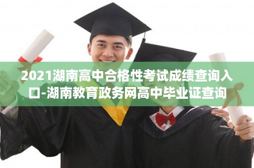 2021湖南高中合格性考试成绩查询入口-湖南教育政务网高中毕业证查询