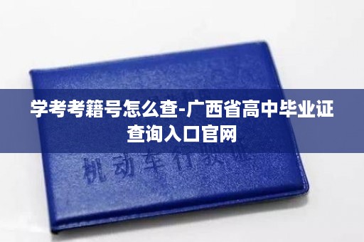 学考考籍号怎么查-广西省高中毕业证查询入口官网