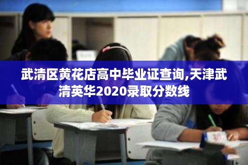 武清区黄花店高中毕业证查询,天津武清英华2020录取分数线