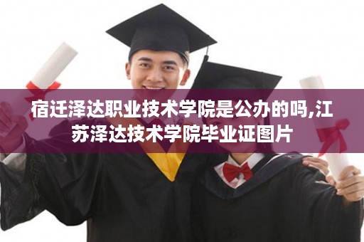 宿迁泽达职业技术学院是公办的吗,江苏泽达技术学院毕业证图片