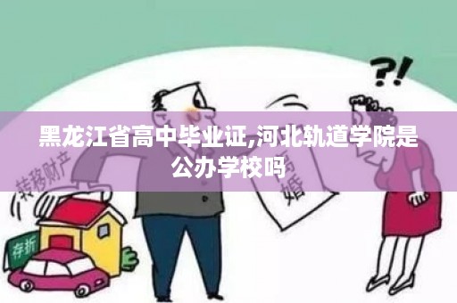 黑龙江省高中毕业证,河北轨道学院是公办学校吗