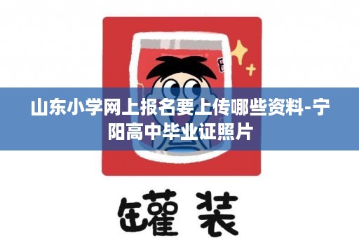 山东小学网上报名要上传哪些资料-宁阳高中毕业证照片