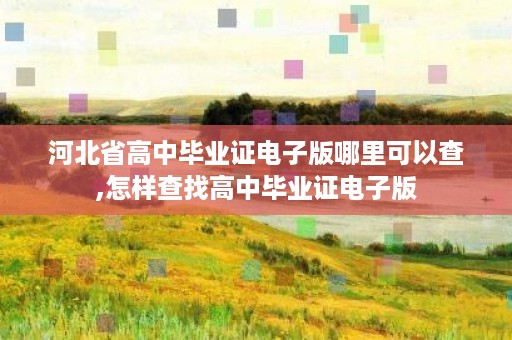 河北省高中毕业证电子版哪里可以查,怎样查找高中毕业证电子版