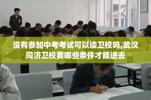 没有参加中考考试可以读卫校吗,武汉同济卫校要哪些条件才能进去