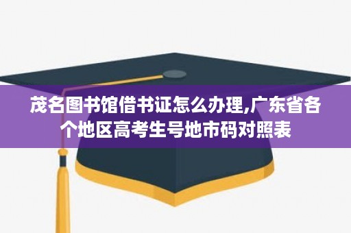 茂名图书馆借书证怎么办理,广东省各个地区高考生号地市码对照表