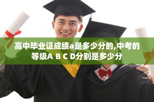 高中毕业证成绩a是多少分的,中考的等级A B C D分别是多少分