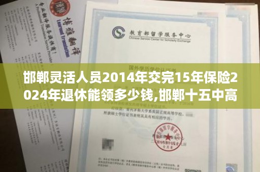 邯郸灵活人员2014年交完15年保险2024年退休能领多少钱,邯郸十五中高中毕业证