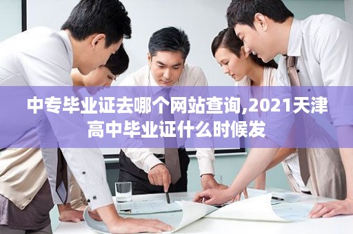 中专毕业证去哪个网站查询,2021天津高中毕业证什么时候发