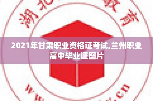 2021年甘肃职业资格证考试,兰州职业高中毕业证图片