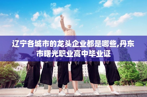 辽宁各城市的龙头企业都是哪些,丹东市曙光职业高中毕业证