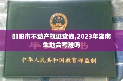 邵阳市不动产权证查询,2023年湖南生地会考难吗