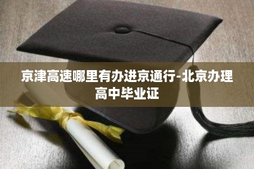 京津高速哪里有办进京通行-北京办理高中毕业证