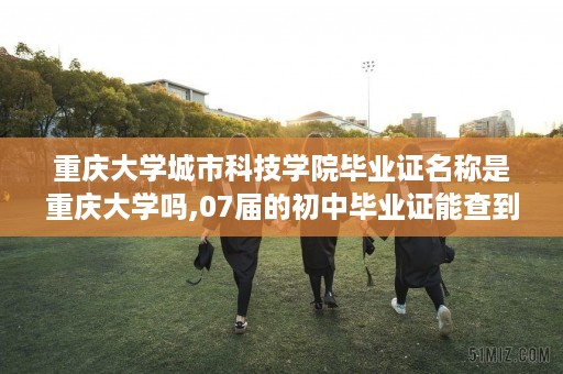 重庆大学城市科技学院毕业证名称是重庆大学吗,07届的初中毕业证能查到吗