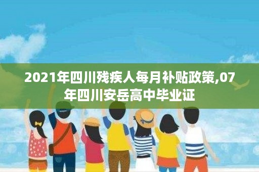 2021年四川残疾人每月补贴政策,07年四川安岳高中毕业证