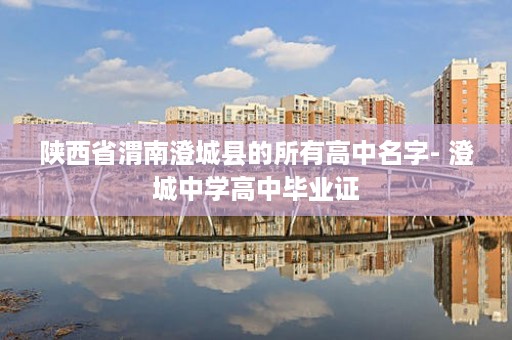 陕西省渭南澄城县的所有高中名字- 澄城中学高中毕业证