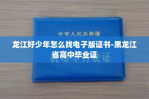 龙江好少年怎么找电子版证书-黑龙江省高中毕业证