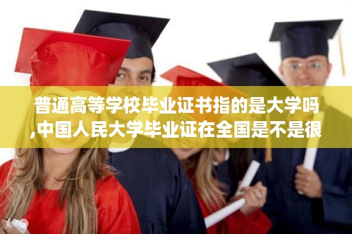 普通高等学校毕业证书指的是大学吗,中国人民大学毕业证在全国是不是很硬