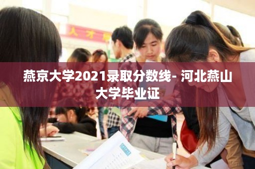 燕京大学2021录取分数线- 河北燕山大学毕业证