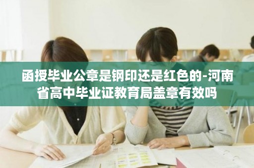 函授毕业公章是钢印还是红色的-河南省高中毕业证教育局盖章有效吗