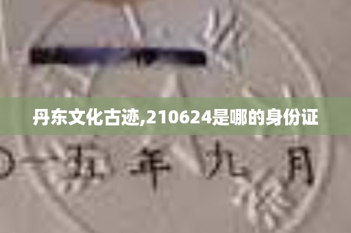 丹东文化古迹,210624是哪的身份证