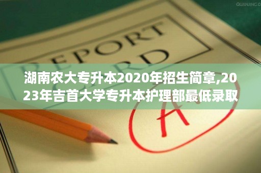 湖南农大专升本2020年招生简章,2023年吉首大学专升本护理部最低录取分数线
