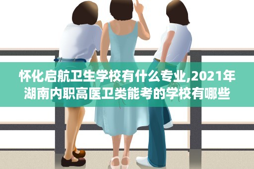 怀化启航卫生学校有什么专业,2021年湖南内职高医卫类能考的学校有哪些