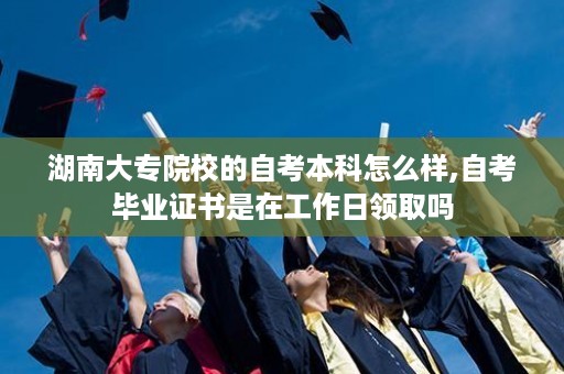 湖南大专院校的自考本科怎么样,自考毕业证书是在工作日领取吗