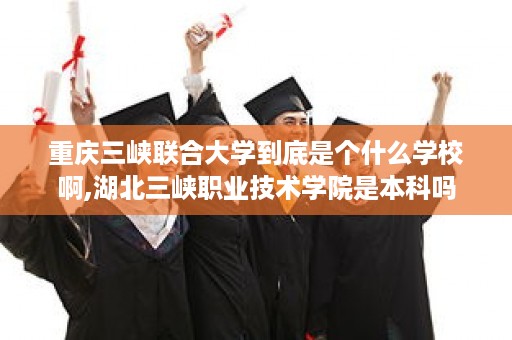 重庆三峡联合大学到底是个什么学校啊,湖北三峡职业技术学院是本科吗