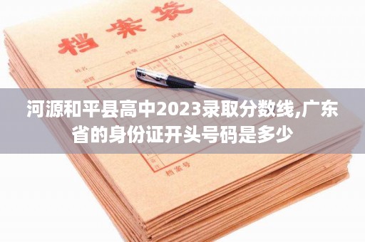 河源和平县高中2023录取分数线,广东省的身份证开头号码是多少