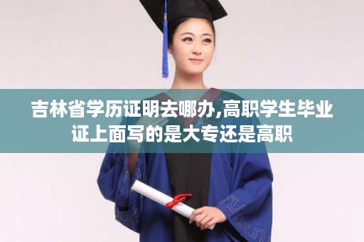 吉林省学历证明去哪办,高职学生毕业证上面写的是大专还是高职