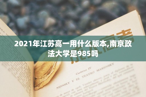 2021年江苏高一用什么版本,南京政法大学是985吗