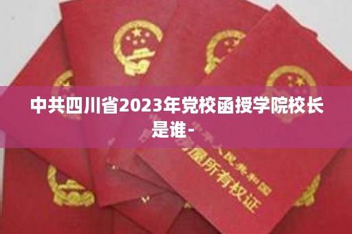 中共四川省2023年党校函授学院校长是谁- 