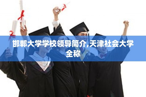 邯郸大学学校领导简介,天津社会大学全称