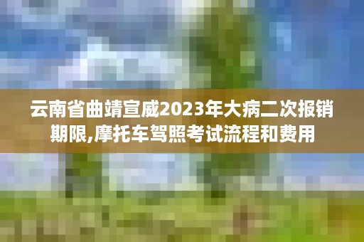 云南省曲靖宣威2023年大病二次报销期限,摩托车驾照考试流程和费用