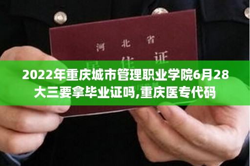 2022年重庆城市管理职业学院6月28大三要拿毕业证吗,重庆医专代码