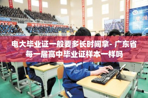 电大毕业证一般要多长时间拿- 广东省每一届高中毕业证样本一样吗
