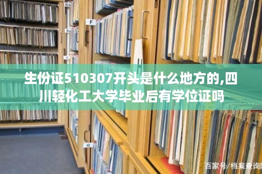 生份证510307开头是什么地方的,四川轻化工大学毕业后有学位证吗